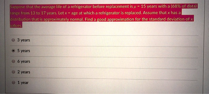 Suppose that the average life of a refrigerator before replacement is mu = 15 years with a (68% of data)
range from 13 to 17 years. Let x = age at which a refrigerator is replaced. Assume that x has a
distribution that is approximately normal. Find a good approximation for the standard deviation of x
values.
3 years
• 5 years
6 years
2 years
1 year