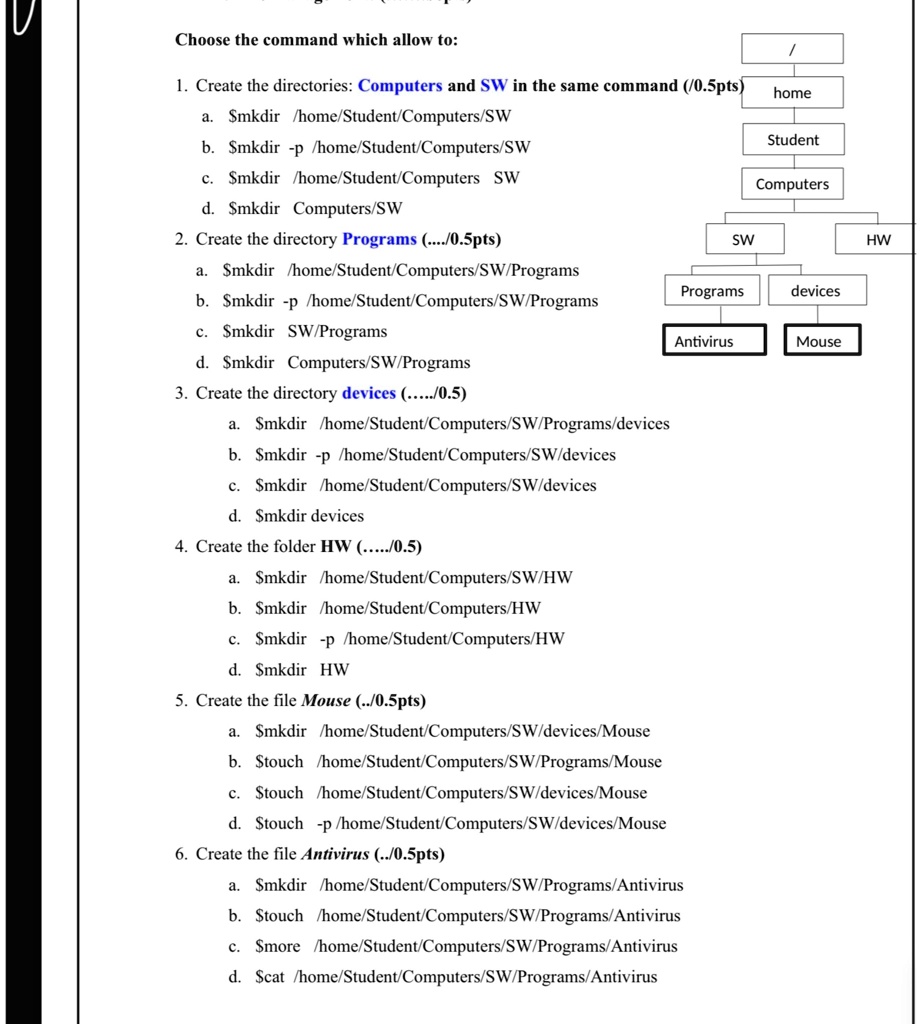 Choose the command which allow to:
1. Create the directories: Computers and SW in the same command (/0.5pts)
a. mkdir /home/Student/Computers/SW
b.mkdir -p /home/Student/Computers/SW
c. mkdir /home/Student/Computers SW
d.mkdir Computers/SW
2. Create the directory Programs (..../0.5pts)
a. mkdir /home/Student/Computers/SW/Programs
b.mkdir -p /home/Student/Computers/SW/Programs
c. mkdir SW/Programs
d.mkdir Computers/SW/Programs
3. Create the directory devices (...../0.5)
a. mkdir /home/Student/Computers/SW/Programs/devices
b.mkdir -p /home/Student/Computers/SW/devices
c. mkdir /home/Student/Computers/SW/devices
d.mkdir devices
4. Create the folder HW (...../0.5)
a. mkdir /home/Student/Computers/SW/HW
b.mkdir /home/Student/Computers/HW
c. mkdir -p /home/Student/Computers/HW
d.mkdir HW
5. Create the file Mouse (../0.5pts)
a. mkdir /home/Student/Computers/SW/devices/Mouse
b.touch /home/Student/Computers/SW/Programs/Mouse
c. touch /home/Student/Computers/SW/devices/Mouse
d.touch -p/home/Student/Computers/SW/devices/Mouse
6. Create the file Antivirus (../0.5pts)
a. mkdir /home/Student/Computers/SW/Programs/Antivirus
b.touch /home/Student/Computers/SW/Programs/Antivirus
c. more /home/Student/Computers/SW/Programs/Antivirus
d.cat /home/Student/Computers/SW/Programs/Antivirus