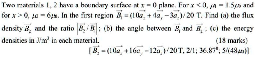 Two materials 1, 2 have a boundary surface at x = 0 plane. For x < 0, ?1 = 1.5?0 and for x > 0, ?2 = 6?0. In the first region B1 = (10ax + 4ay - 3az)/20 T. Find (a) the flux density B2 and the ratio |B2 / B1|; (b) the angle between B1 and B2; (c) the energy densities in J/m³ in each material. [B2 = (10ax + 16ay - 12az)/20 T, 2/1; 36.87°; 5/(48?0)]
