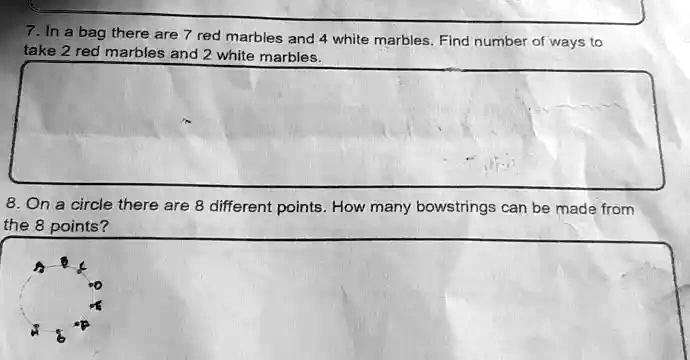 7. In a bag there are 7 red marbles and 4 white marbles. Find number of ways to
take 2 red marbles and 2 white marbles.
8. On a circle there are 8 different points. How many bowstrings can be made from
the 8 points?