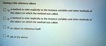 Having a this reference allows
? 1) a method to refer explicitly to the instance variables and other methods of
the object on which the method was called.
? 2) a method to refer implicitly to the instance variables and other methods of
the object on which the method was called.
? 3) an object to reference itself.
? 4) All of the above.