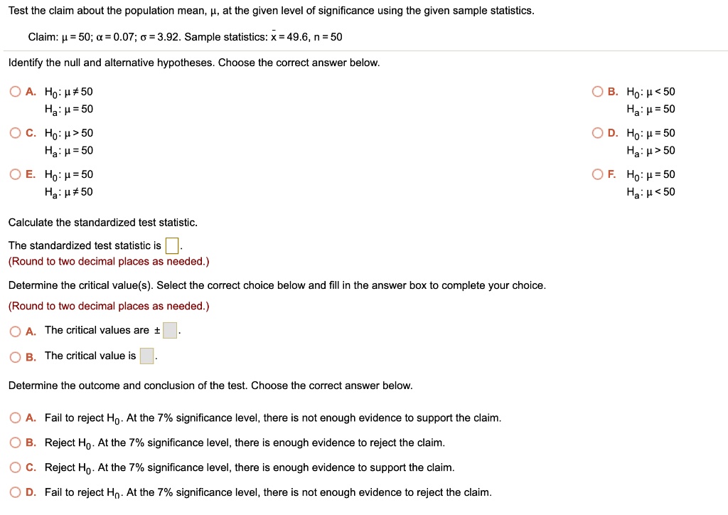 Test the claim about the population mean, ?, at the given level of significance using the given sample statistics. 

Claim: ? = 50; ? = 0.07; ? = 3.92. Sample statistics: x? = 49.6, n = 50 

Identify the null and alternative hypotheses. Choose the correct answer below. 

A. H0: ? ? 50
Ha: ? = 50

B. H0: ? < 50
Ha: ? = 50

C. H0: ? > 50
Ha: ? = 50

D. H0: ? = 50
Ha: ? > 50

E. H0: ? = 50
Ha: ? ? 50

F. H0: ? = 50
Ha: ? < 50

Calculate the standardized test statistic. 

The standardized test statistic is .
(Round to two decimal places as needed.) 

Determine the critical value(s). Select the correct choice below and fill in the answer box to complete your choice. 

(Round to two decimal places as needed.) 

A. The critical values are ± .
B. The critical value is .

Determine the outcome and conclusion of the test. Choose the correct answer below. 

A. Fail to reject H0. At the 7% significance level, there is not enough evidence to support the claim.
B. Reject H0. At the 7% significance level, there is enough evidence to reject the claim.
C. Reject H0. At the 7% significance level, there is enough evidence to support the claim.
D. Fail to reject H0. At the 7% significance level, there is not enough evidence to reject the claim.