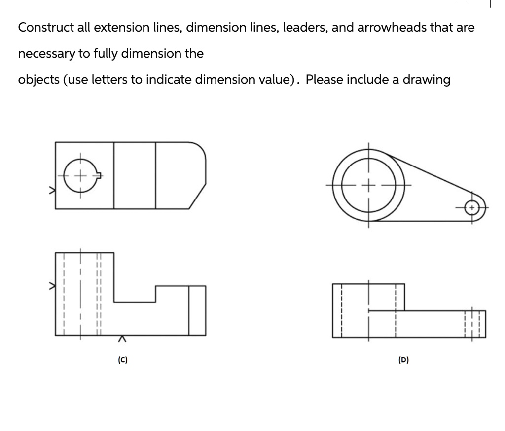Construct all extension lines, dimension lines, leaders, and arrowheads that are
necessary to fully dimension the
objects (use letters to indicate dimension value). Please include a drawing