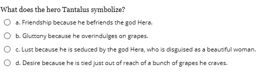 What does the hero Tantalus symbolize?
a. Friendship because he befriends the god Hera.
b. Gluttony because he overindulges on grapes.
c. Lust because he is seduced by the god Hera, who is disguised as a beautiful woman.
d. Desire because he is tied just out of reach of a bunch of grapes he craves.
