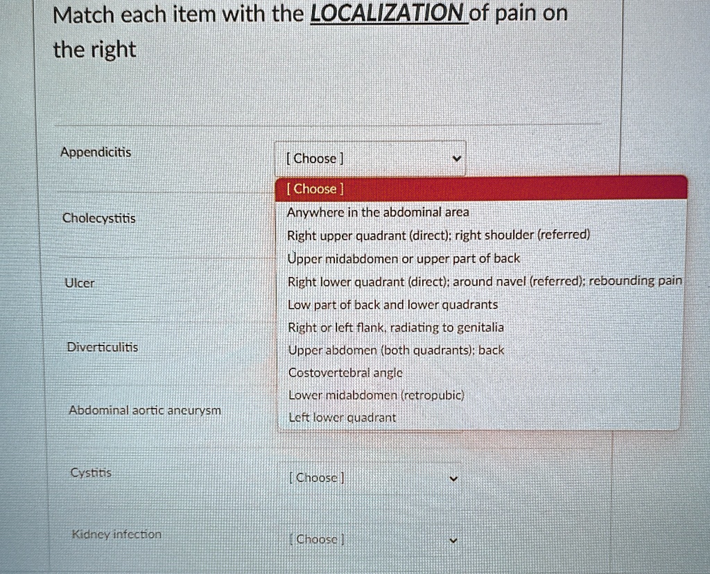 Match each item with the LOCALIZATION of pain on
the right
Appendicitis
Cholecystitis
Ulcer
Diverticulitis
Abdominal aortic aneurysm
Cystitis
Kidney infection
[Choose]
[Choose]
Anywhere in the abdominal area
Right upper quadrant (direct); right shoulder (referred)
Upper midabdomen or upper part of back
Right lower quadrant (direct); around navel (referred); rebounding pain
Low part of back and lower quadrants
Right or left flank, radiating to genitalia
Upper abdomen (both quadrants); back
Costovertebral angle
Lower midabdomen (retropubic)
Left lower quadrant
[Choose]
[Choose]