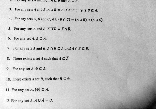 2. For any sets A and B, if A ? B then A ? B.
3. For any sets A and B, A ? B = A if and only if B ? A.
4. For any sets A, B and C, A ? (B ? C) = (A ? B) ? (A ? C).
5. For any sets A and B, ?A ? B? = ?A? ? ?B?.
6. For any set A, A ? A.
7. For any sets A and B, A ? B ? A and A ? B ? B.
8. There exists a set A such that A ? ?A?.
9. For any set A, ? ? A.
10. There exists a set B, such that B ? ?.
11. For any set A, ? ? A.
12. For any set A, A ? ?A? = U.