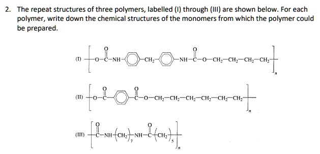 2. The repeat structures of three polymers, labelled (I) through (III) are shown below. For each
polymer, write down the chemical structures of the monomers from which the polymer could
be prepared.
(I) 
    [-O-C-NH-phenyl-CH2-phenyl-NH-C-O-CH2-CH2-CH2-CH2-]n

(II) 
    [-O-C-O-phenyl-C-O-O-CH2-CH2-CH2-CH2-CH2-]n

(III) 
    [-C-NH-(CH2)7-NH-C-(CH2)5-]n

