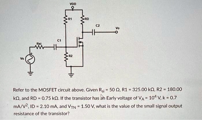 Refer to the MOSFET circuit above. Given Rsi = 50 ?, R1 = 325.00 k?, R2 = 180.00 k?, and RD = 0.75 k?. If the transistor has an Early voltage of VA = 10^4 V, k = 0.7 mA/V^2, ID = 2.10 mA, and VTN = 1.50 V, what is the value of the small signal output resistance of the transistor?