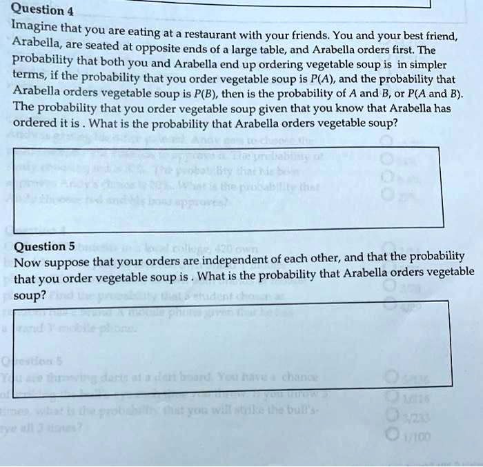Question 4
Imagine that you are eating at a restaurant with your friends. You and your best friend,
Arabella, are seated at opposite ends of a large table, and Arabella orders first. The
probability that both you and Arabella end up ordering vegetable soup is in simpler
terms, if the probability that you order vegetable soup is P(A), and the probability that
Arabella orders vegetable soup is P(B), then is the probability of A and B, or P(A and B).
The probability that you order vegetable soup given that you know that Arabella has
ordered it is. What is the probability that Arabella orders vegetable soup?
Question 5
Now suppose that your orders are independent of each other, and that the probability
that you order vegetable soup is. What is the probability that Arabella orders vegetable
soup?