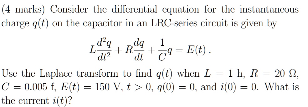  (4 marks) Consider the differential equation for the instantaneous charge q(t) on the capacitor in an LRC-series circuit is given by 

L (d^2q)/(dt^2) + R (dq)/(dt) + (1)/(C)q = E(t). 

Use the Laplace transform to find q(t) when L = 1 h, R = 20 ?, C = 0.005 f, E(t) = 150 V, t &gt; 0, q(0) = 0, and i(0) = 0. What is the current i(t)?