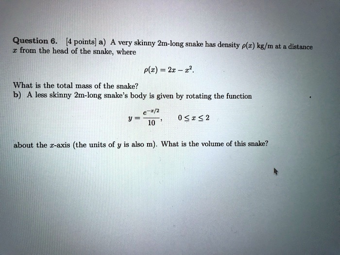 Question 6. [4 points] a) A very skinny 2m-long snake has density ?(x) kg/m at a distance x from the head of the snake, where

?(x) = 2x - x^2.

What is the total mass of the snake?

b) A less skinny 2m-long snake's body is given by rotating the function

y = e^-x/2/10,    0 ? x ? 2

about the x-axis (the units of y is also m). What is the volume of this snake?