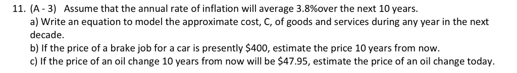 11. (A - 3) Assume that the annual rate of inflation will average 3.8%over the next 10 years.
a) Write an equation to model the approximate cost, C, of goods and services during any year in the next
decade.
b) If the price of a brake job for a car is presently 400, estimate the price 10 years from now.
c) If the price of an oil change 10 years from now will be47.95, estimate the price of an oil change today.