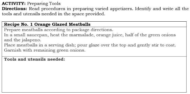 ACTIVITY: Preparing Tools
Directions: Read procedures in preparing varied appetizers. Identify and write all the
tools and utensils needed in the space provided.
Recipe No. 1 Orange Glazed Meatballs
Prepare meatballs according to package directions.
In a small saucepan, heat the marmalade, orange juice, half of the green onions
and the jalapeno.
Place meatballs in a serving dish; pour glaze over the top and gently stir to coat.
Garnish with remaining green onions.
Tools and utensils needed: