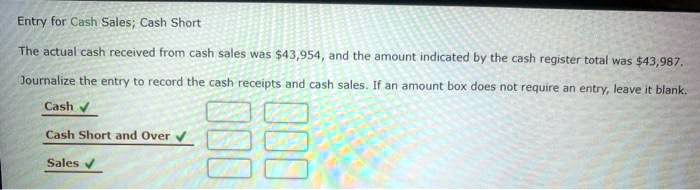 Entry for Cash Sales; Cash Short

The actual cash received from cash sales was 43,954, and the amount indicated by the cash register total was43,987.

Journalize the entry to record the cash receipts and cash sales. If an amount box does not require an entry, leave it blank.

Cash
Cash Short and Over
Sales