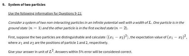 9. System of two particles
Use the following information for Questions 9-11:
Consider a system of two non-interacting particles in an infinite potential well with a width of L. One particle is in the
ground state (n = 1) and the other particle is in the first excited state (n = 2).
First, suppose the two particles are distinguishable and calculate ((x1 - x2)^2), the expectation value of ((x1 - x2)^2), 
where x1 and x2 are the positions of particle 1 and 2, respectively.
Give your answer in unit of L^2. Answers within 5% error will be considered correct.