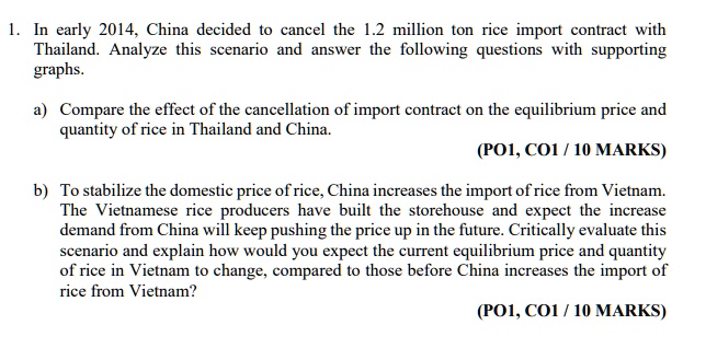 1. In early 2014, China decided to cancel the 1.2 million ton rice import contract with
Thailand. Analyze this scenario and answer the following questions with supporting
graphs.
a) Compare the effect of the cancellation of import contract on the equilibrium price and
quantity of rice in Thailand and China.
(PO1, CO1/10 MARKS)
b) To stabilize the domestic price of rice, China increases the import of rice from Vietnam.
The Vietnamese rice producers have built the storehouse and expect the increase
demand from China will keep pushing the price up in the future. Critically evaluate this
scenario and explain how would you expect the current equilibrium price and quantity
of rice in Vietnam to change, compared to those before China increases the import of
rice from Vietnam?
(PO1, CO1/10 MARKS)
