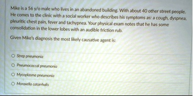 mike is a 56 yo male who lives in an abandoned building with about 40 other street people he comes to the clinic with a social worker who describes his symptoms as a cough dyspnea pleuritic  18064