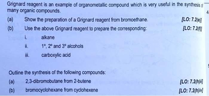 Grignard reagent is an example of organometallic compound which is very useful in the synthesis of many organic compounds.
(a) Show the preparation of a Grignard reagent from bromoethane.
(b) Use the above Grignard reagent to prepare the corresponding:
i. alkane
ii. 1º, 2º and 3º alcohols
iii. carboxylic acid
Outline the synthesis of the following compounds:
(a) 2,3-dibromobutane from 2-butene
(b) bromocyclohexane from cyclohexene