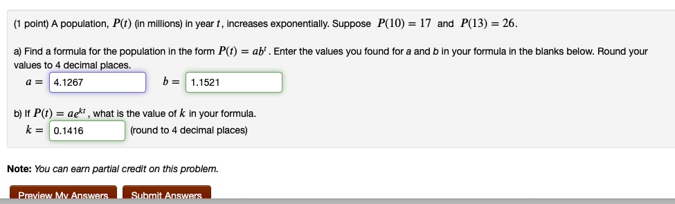 A population, P(t) (in millions) in year t, increases exponentially. Suppose P(10) = 17 and P(13) = 26. a) Find a formula for the population in the form P(t) = ab^t . Enter the values you found for a and b in your formula in the blanks below. Round your values to 4 decimal places. a = 4.1267 b = 1.1521 b) If P(t) = ae^kt , what is the value of k in your formula. k = 0.1416 (round to 4 decimal places) Note: You can earn partial credit on this problem.