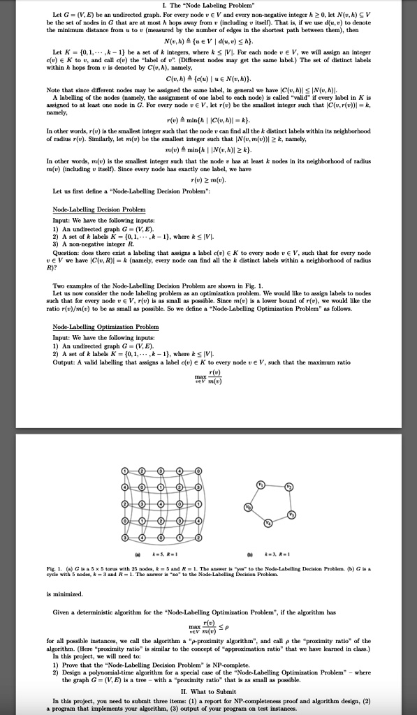 I. The "Node Labeling Problem"
Let G = (V, E) be an undirected graph. For every node v ? V and every non-negative integer h ? 0, let N(v, h) ? V be the set of nodes in G that are at most h hops away from v (including v itself). That is, if we use d(u, v) to denote the minimum distance from u to v (measured by the number of edges in the shortest path between them), then
N(v, h) ? u ? V | d(u, v) ? h.
Let K = 0, 1, …, k - 1 be a set of k integers, where k ? |V|. For each node v ? V, we will assign an integer c(v) ? K to v, and call c(v) the "label of v". (Different nodes may get the same label.) The set of distinct labels within h hops from v is denoted by C(v, h), namely,
C(v, h) ? c(u) | u ? N(v, h).
Note that since different nodes may be assigned the same label, in general we have |C(v, h)| ? |N(v, h)|.
A labelling of the nodes (namely, the assignment of one label to each node) is called "valid" if every label in K is assigned to at least one node in G. For every node v ? V, let r(v) be the smallest integer such that |C(v, r(v))| = k, namely,
r(v) ? minh | |C(v, h)| = k.
In other words, r(v) is the smallest integer such that the node v can find all the k distinct labels within its neighborhood of radius r(v). Similarly, let m(v) be the smallest integer such that |N(v, m(v))| ? k, namely,
m(v) ? minh | |N(v, h)| ? k.
In other words, m(v) is the smallest integer such that the node v has at least k nodes in its neighborhood of radius m(v) (including v itself). Since every node has exactly one label, we have
r(v) ? m(v).
Let us first define a "Node-Labelling Decision Problem":
Node-Labelling Decision Problem
Input: We have the following inputs:
1) An undirected graph G = (V, E).
2) A set of k labels K = 0, 1, …, k - 1, where k ? |V|.
3) A non-negative integer R.
Question: does there exist a labeling that assigns a label c(v) ? K to every node v ? V, such that for every node v ? V we have |C(v, R)| = k (namely, every node can find all the k distinct labels within a neighborhood of radius R)?
Two examples of the Node-Labelling Decision Problem are shown in Fig. 1.
Let us now consider the node labeling problem as an optimization problem. We would like to assign labels to nodes such that for every node v ? V, r(v) is as small as possible. Since m(v) is a lower bound of r(v), we would like the ratio r(v)/m(v) to be as small as possible. So we define a "Node-Labelling Optimization Problem" as follows.
Node-Labelling Optimization Problem
Input: We have the following inputs:
1) An undirected graph G = (V, E).
2) A set of k labels K = 0, 1, …, k - 1, where k ? |V|.
Output: A valid labelling that assigns a label c(v) ? K to every node v ? V, such that the maximum ratio
maxv?V (r(v)/m(v))
is minimized.
Fig. 1. (a) G is a 5 x 5 torus with 25 nodes, k = 5 and R = 1. The answer is "yes" to the Node-Labelling Decision Problem. (b) G is a cycle with 5 nodes, k = 3 and R = 1. The answer is "no" to the Node-Labelling Decision Problem.
Given a deterministic algorithm for the "Node-Labelling Optimization Problem", if the algorithm has
maxv?V (r(v)/m(v)) ? ?
for all possible instances, we call the algorithm a "?-proximity algorithm", and call ? the "proximity ratio" of the algorithm. (Here "proximity ratio" is similar to the concept of "approximation ratio" that we have learned in class.)
In this project, we will need to:
1) Prove that the "Node-Labelling Decision Problem" is NP-complete.
2) Design a polynomial-time algorithm for a special case of the "Node-Labelling Optimization Problem" – where the graph G = (V, E) is a tree – with a "proximity ratio" that is as small as possible.
II. What to Submit
In this project, you need to submit three items: (1) a report for NP-completeness proof and algorithm design, (2) a program that implements your algorithm, (3) output of your program on test instances.