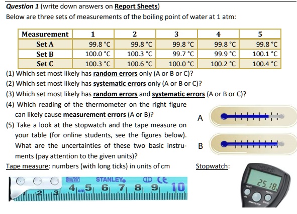 Question 1 (write down answers on Report Sheets)
Below are three sets of measurements of the boiling point of water at 1 atm:
Measurement 1 2 3 4 5
Set A 99.8 °C 99.8 °C 99.8 °C 99.8 °C 99.8 °C
Set B 100.0 °C 100.3 °C 99.7 °C 99.9 °C 100.1 °C
Set C 100.3 °C 100.6 °C 100.0 °C 100.2 °C 100.4 °C
(1) Which set most likely has random errors only (A or B or C)?
(2) Which set most likely has systematic errors only (A or B or C)?
(3) Which set most likely has random errors and systematic errors (A or B or C)?
(4) Which reading of the thermometer on the right figure can likely cause measurement errors (A or B)?
(5) Take a look at the stopwatch and the tape measure on your table (for online students, see the figures below). What are the uncertainties of these two basic instruments (pay attention to the given units)?
Tape measure: numbers (with long ticks) in units of cm
Stopwatch: