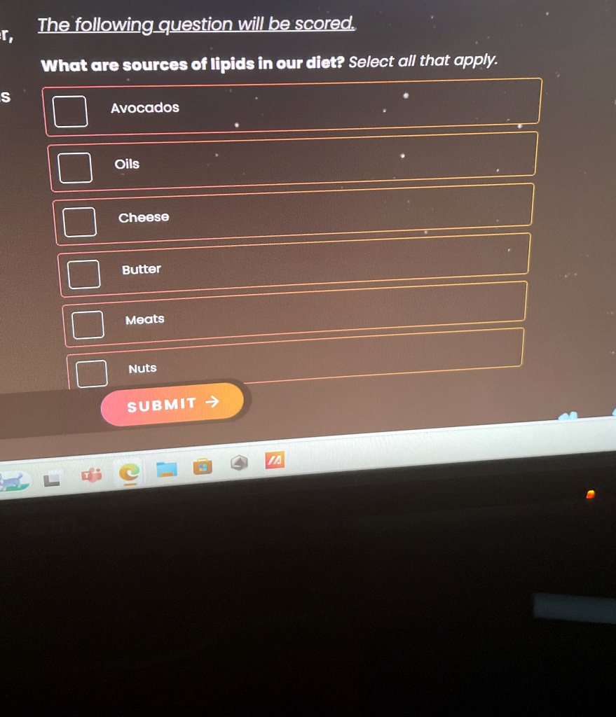 The following question will be scored.
What are sources of lipids in our diet? Select all that apply.
Avocados
Oils
Cheese
Butter
Meats
Nuts
SUBMIT ?
