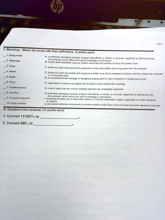 II. Matching - Match the terms with their definitions. (3 points each)
1. Sleep mode
2. Hibernate
3. Virus
4. Worm
5. Spam
6. Virus
7. Trusted source
8. Spoofing
9. Encryption algorithm
10. Surge protector
A. a potentially damaging computer program that affects, or infects, a computer negatively by altering the way
the computer works without the user's knowledge or permission.
B. Copies itself repeatedly using up system resources and possibly shutting the system down
C. saves any open documents and programs to a hard disk before removing power from the computer
D. Saves any open documents and programs to RAM, turns off all unneeded functions, and then places the computer
in a low-power state
E. an unsolicited email message or newsgroup posting sent to many recipients or newsgroup at once.
F. organization or person you believe will not send a virus infected file knowingly
G. a set of steps that can convert readable plaintext into unreadable ciphertext.
H. potentially damaging computer program that affects, or infects, a computer negatively by altering the way
the computer works without the user's knowledge or permission
I. technique intruders use to make their network or internet transmission appear legitimate to a victim computer
or network.
J. use special electrical components to provide a stable current flow to the computer and other electronic computer
III. Questions from Lectures. (11 points each)
1. Convert 11100112 to 
2. Convert 4BF16 to