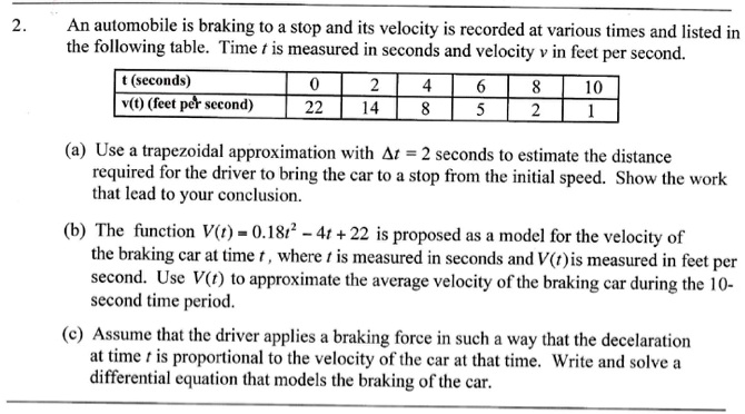 2. An automobile is braking to a stop and its velocity is recorded at various times and listed in the following table. Time t is measured in seconds and velocity v in feet per second.

t (seconds) | 0 | 2 | 4 | 6 | 8 | 10
— | — | — | — | — | — | —
v(t) (feet per second) | 22 | 14 | 8 | 5 | 2 | 1

(a) Use a trapezoidal approximation with ?t = 2 seconds to estimate the distance required for the driver to bring the car to a stop from the initial speed. Show the work that lead to your conclusion.

(b) The function V(t) = 0.18t² - 4t + 22 is proposed as a model for the velocity of the braking car at time t, where t is measured in seconds and V(t) is measured in feet per second. Use V(t) to approximate the average velocity of the braking car during the 10-second time period.

(c) Assume that the driver applies a braking force in such a way that the deceleration at time t is proportional to the velocity of the car at that time. Write and solve a differential equation that models the braking of the car.