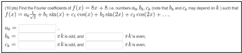 (10 pts) Find the Fourier coefficients of f(x) = 8x + 8, i.e. numbers a0, bk, ck (note that bk and ck may depend on k ) such that f(x) = a0 1/sqrt(2) + b1 sin(x) + c1 cos(x) + b2 sin(2x) + c2 cos(2x) + . . . a0 = , bk = if k is odd, and if k is even, ck = if k is odd, and if k is even.