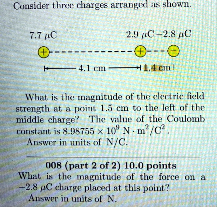 Consider three charges arranged as shown.

7.7 ?C 2.9 ?C -2.8 ?C
4.1 cm 1.4 cm

What is the magnitude of the electric field strength at a point 1.5 cm to the left of the middle charge? The value of the Coulomb constant is 8.98755 × 10^9 N · m^2/C^2.
Answer in units of N/C.

What is the magnitude of the force on a -2.8 ?C charge placed at this point?
Answer in units of N.