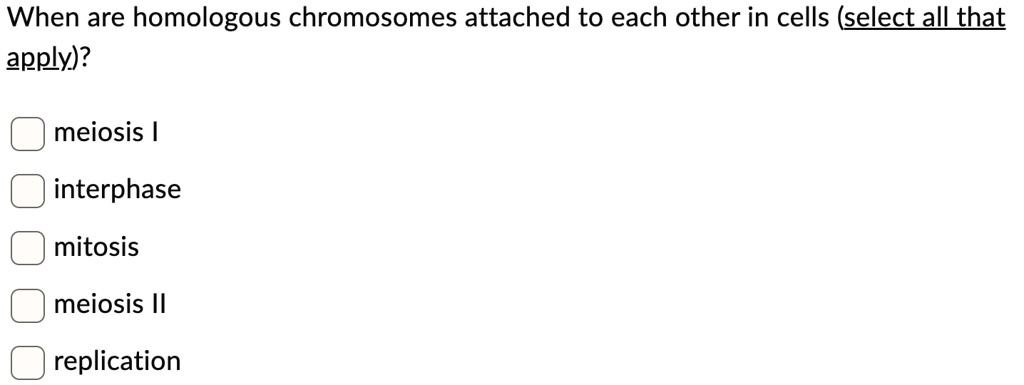 When are homologous chromosomes attached to each other in cells (select all that
apply)?
meiosis I
interphase
mitosis
meiosis II
replication