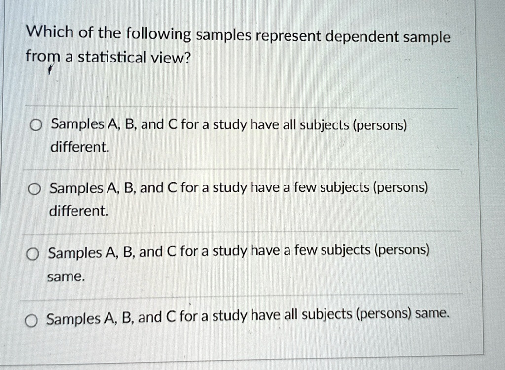 Which of the following samples represent dependent sample
from a statistical view?
Samples A, B, and C for a study have all subjects (persons)
different.
Samples A, B, and C for a study have a few subjects (persons)
different.
Samples A, B, and C for a study have a few subjects (persons)
same.
Samples A, B, and C for a study have all subjects (persons) same.