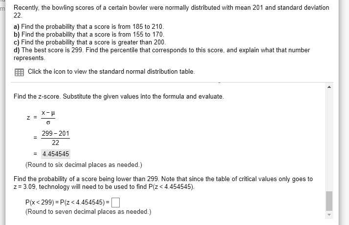 Recently, the bowling scores of a certain bowler were normally distributed with mean 201 and standard deviation 22.
a) Find the probability that a score is from 185 to 210.
b) Find the probability that a score is from 155 to 170.
c) Find the probability that a score is greater than 200.
d) The best score is 299. Find the percentile that corresponds to this score, and explain what that number represents.
Click the icon to view the standard normal distribution table.
Find the z-score. Substitute the given values into the formula and evaluate.
z = (x - ?) / ? = (299 - 201) / 22 = 4.454545
(Round to six decimal places as needed.)
Find the probability of a score being lower than 299. Note that since the table of critical values only goes to z = 3.09, technology will need to be used to find P(z < 4.454545).
P(x < 299) = P(z < 4.454545) = 
(Round to seven decimal places as needed.)