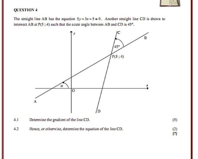 QUESTION 4
The straight line ( mathrmAB ) has the equation ( 5 y-3 x-5=0 ). Another straight line ( mathrmCD ) is drawn to intersect ( A B ) at ( P(5 ; 4) ) such that the acute angle between ( A B ) and ( C D ) is ( 45^circ ).
4.1 Determine the gradient of the line ( mathrmCD ).
(5)
4.2 Hence, or otherwise, determine the equation of the line ( mathrmCD ).
(2)
|7|