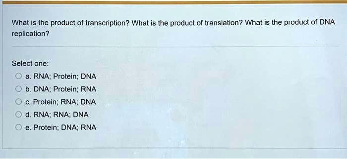 What is the product of transcription? What is the product of translation? What is the product of DNA
replication?
Select one:
a. RNA; Protein; DNA
b. DNA; Protein; RNA
c. Protein; RNA; DNA
d. RNA; RNA; DNA
e. Protein; DNA; RNA