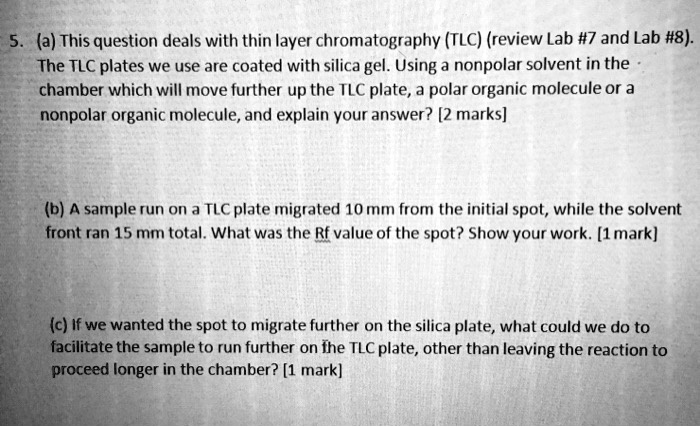 5. (a) This question deals with thin layer chromatography (TLC) (review Lab #7 and Lab #8). The TLC plates we use are coated with silica gel. Using a nonpolar solvent in the chamber which will move further up the TLC plate, a polar organic molecule or a nonpolar organic molecule, and explain your answer? [2 marks]

(b) A sample run on a TLC plate migrated 10 mm from the initial spot, while the solvent front ran 15 mm total. What was the Rf value of the spot? Show your work. [1 mark]

(c) If we wanted the spot to migrate further on the silica plate, what could we do to facilitate the sample to run further on the TLC plate, other than leaving the reaction to proceed longer in the chamber? [1 mark]