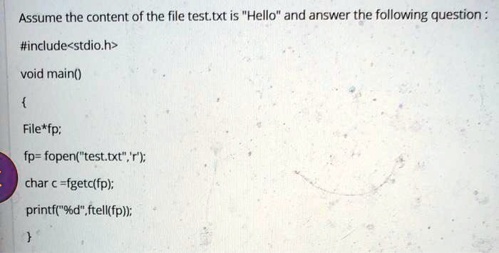 Assume the content of the file test.txt is "Hello" and answer the following question:
#include<stdio.h>
void main()

File*fp;
fp= fopen("test.txt",'r');
char c =fgetc(fp);
printf("%d", ftell(fp));
