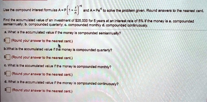Use the compound interest formulas A = P(1 + r/n)^nt and A = Pe^rt to solve the problem given. Round answers to the nearest cent.

Find the accumulated value of an investment of 25,000 for 5 years at an interest rate of 5% if the money is a. compounded semiannually; b. compounded quarterly; c. compounded monthly d. compounded continuously.

a. What is the accumulated value if the money is compounded semiannually? (Round your answer to the nearest cent.)

b.What is the accumulated value if the money is compounded quarterly?
(Round your answer to the nearest cent.)

c. What is the accumulated value if the money is compounded monthly? (Round your answer to the nearest cent.)

d. What is the accumulated value if the money is compounded continuously?
(Round your answer to the nearest cent.)