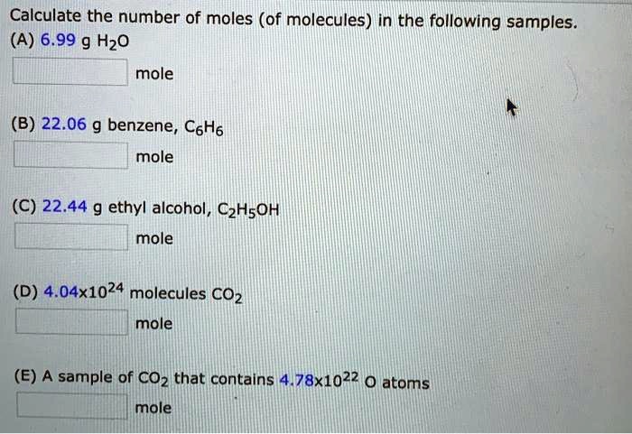 Calculate the number of moles (of molecules) in the following samples.
(A) 6.99 g H2O
mole
(B) 22.06 g benzene, C6H6
mole
(C) 22.44 g ethyl alcohol, C2H5OH
mole
(D) 4.04x10^24 molecules CO2
mole
(E) A sample of CO2 that contains 4.78x10^22 O atoms
mole