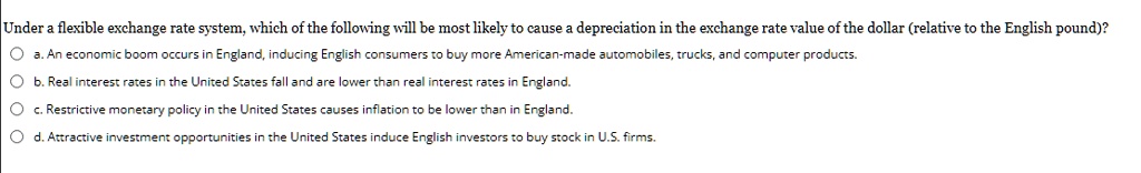 Under a flexible exchange rate system, which of the following will be most likely to cause a depreciation in the exchange rate value of the dollar (relative to the English pound)?
a. An economic boom occurs in England, inducing English consumers to buy more American-made automobiles, trucks, and computer products.
b. Real interest rates in the United States fall and are lower than real interest rates in England.
c. Restrictive monetary policy in the United States causes inflation to be lower than in England.
d. Attractive investment opportunities in the United States induce English investors to buy stock in U.S. firms.