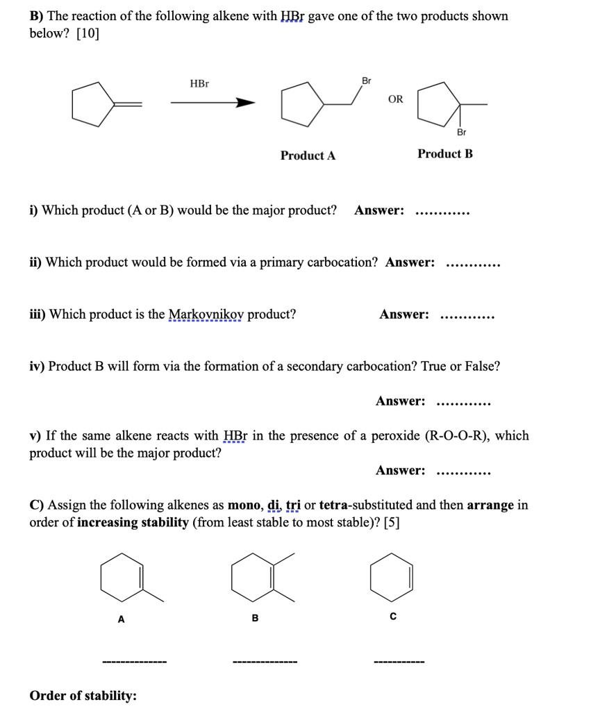 B) The reaction of the following alkene with HBr gave one of the two products shown
below? [10]
i) Which product (A or B) would be the major product? Answer:
ii) Which product would be formed via a primary carbocation? Answer:
iii) Which product is the Markovnikov product? Answer:
iv) Product B will form via the formation of a secondary carbocation? True or False?
Answer:
v) If the same alkene reacts with HBr in the presence of a peroxide (R-O-O-R), which
product will be the major product?
Answer:
C) Assign the following alkenes as mono, di, tri or tetra-substituted and then arrange in
order of increasing stability (from least stable to most stable)? [5]
Order of stability: