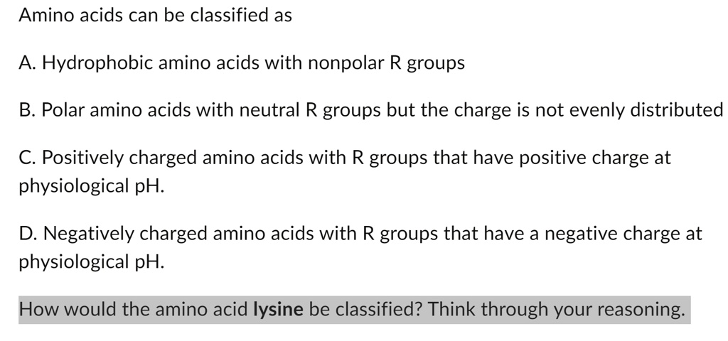 Amino acids can be classified as
A. Hydrophobic amino acids with nonpolar R groups
B. Polar amino acids with neutral R groups but the charge is not evenly distributed
C. Positively charged amino acids with R groups that have positive charge at
physiological pH.
D. Negatively charged amino acids with R groups that have a negative charge at
physiological pH.
How would the amino acid lysine be classified? Think through your reasoning.