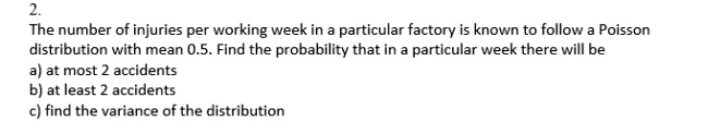 The number of injuries per working week in a particular factory is known to follow a Poisson distribution with mean 0.5. Find the probability that in a particular week there will be
a) at most 2 accidents
b) at least 2 accidents
c) find the variance of the distribution