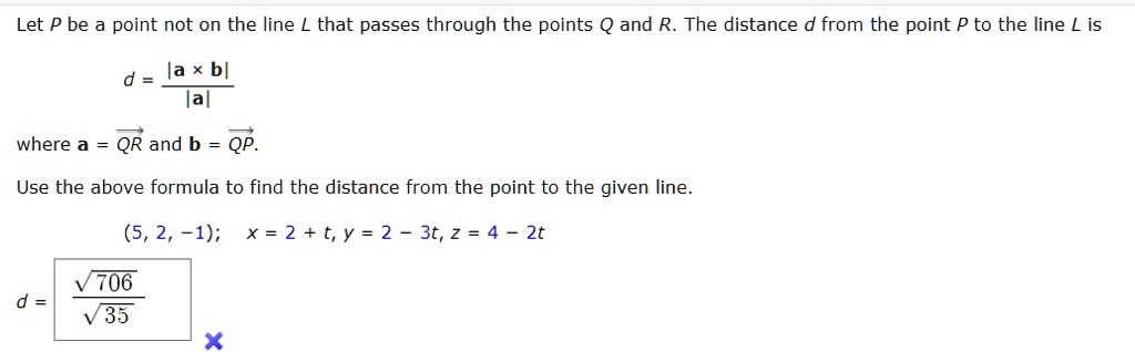 Let P be a point not on the line L that passes through the points Q and R. The distance d from the point P to the line L is
d = (|𝐚×𝐛|)/(|𝐚|)
where 𝐚 = QR and 𝐛 = QP.
Use the above formula to find the distance from the point to the given line.
(5, 2, -1); x = 2 + t, y = 2 - 3t, z = 4 - 2t
d = (√(706))/(√(35))