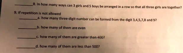 8. In how many ways can 3 girls and 5 boys be arranged in a row so that all three girls are together?
9. If repetition is not allowed
a. how many three-digit number can be formed from the digit 3,4,5,7,8 and 9?
b. how many of them are even
c. how many of them are greater than 400?
d. how many of them are less than 500?