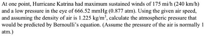 At one point, Hurricane Katrina had maximum sustained winds of 175 mi/h (240 km/h) and a low pressure in the eye of 666.52 mmHg (0.877 atm). Using the given air speed, and assuming the density of air is 1.225 kg/m³, calculate the atmospheric pressure that would be predicted by Bernoulli's equation. (Assume the pressure of the air is normally 1 atm.)