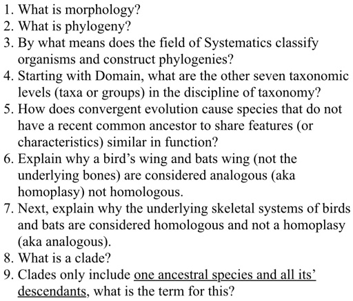 1. What is morphology?
2. What is phylogeny?
3. By what means does the field of Systematics classify organisms and construct phylogenies?
4. Starting with Domain, what are the other seven taxonomic levels (taxa or groups) in the discipline of taxonomy?
5. How does convergent evolution cause species that do not have a recent common ancestor to share features (or characteristics) similar in function?
6. Explain why a bird’s wing and bats wing (not the underlying bones) are considered analogous (aka homoplasy) not homologous.
7. Next, explain why the underlying skeletal systems of birds and bats are considered homologous and not a homoplasy (aka analogous).
8. What is a clade?
9. Clades only include one ancestral species and all its’ descendants, what is the term for this?
