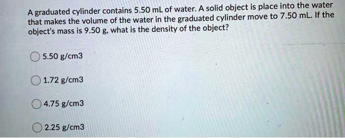 Solved Graduated Cylinder Contains 5 50 Ml Of Water A Solid Object Is Place Into The Water That Makes The Volume Of The Water In The Graduated Cylinder Move To 7 50 Ml If The