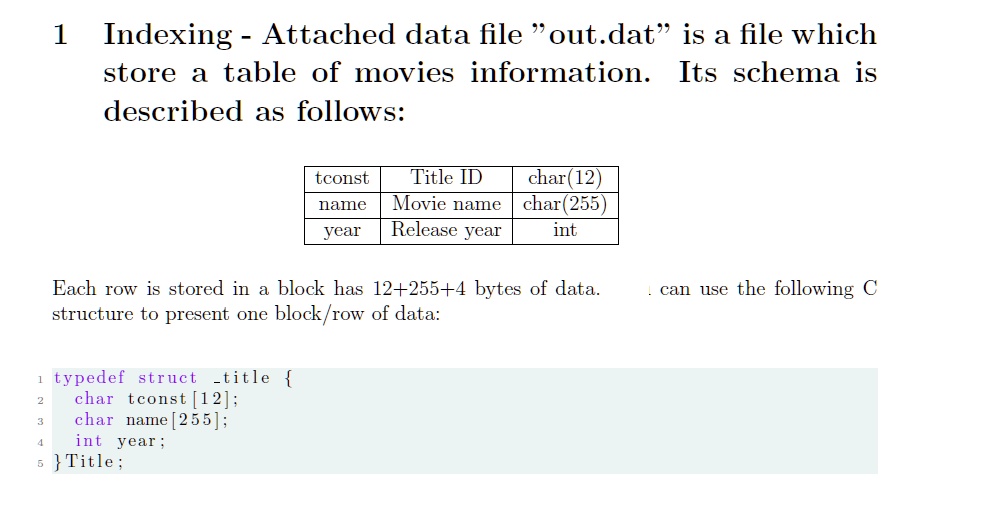 1 Indexing - Attached data file "out.dat" is a file which
store a table of movies information. Its schema is
described as follows:

tconst     Title ID     char(12) 

name     Movie name     char(255) 

year     Release year     int 


Each row is stored in a block has 12+255+4 bytes of data.  can use the following C
structure to present one block/row of data:
