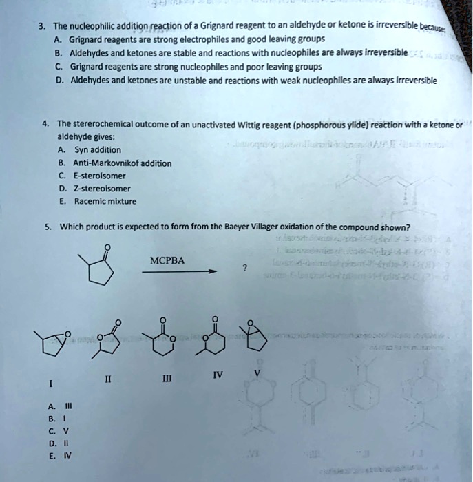 3. The nucleophilic addition reaction of a Grignard reagent to an aldehyde or ketone is irreversible because:
A. Grignard reagents are strong electrophiles and good leaving groups
B. Aldehydes and ketones are stable and reactions with nucleophiles are always irreversible
C. Grignard reagents are strong nucleophiles and poor leaving groups
D. Aldehydes and ketones are unstable and reactions with weak nucleophiles are always irreversible

4. The sterochemical outcome of an unactivated Wittig reagent (phosphorous ylide) reaction with a ketone or aldehyde gives:
A. Syn addition
B. Anti-Markovnikof addition
C. E-stereoisomer
D. Z-stereoisomer
E. Racemic mixture

5. Which product is expected to form from the Baeyer Villiger oxidation of the compound shown?
MCPBA ?
I II III IV V
A. III
B. I
C. V
D. II
E. IV